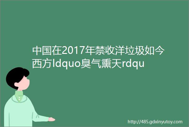中国在2017年禁收洋垃圾如今西方ldquo臭气熏天rdquo为何没人买单了