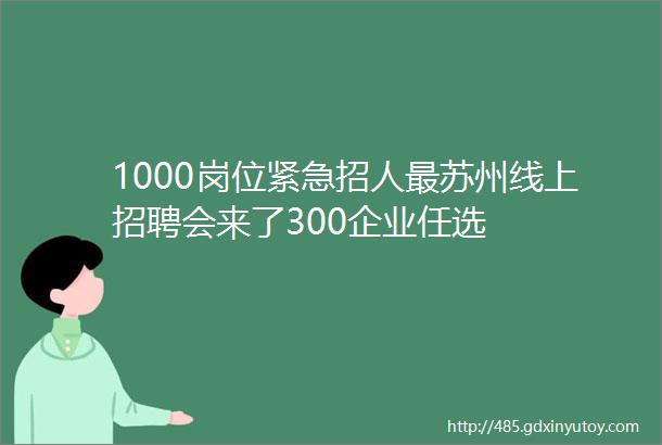 1000岗位紧急招人最苏州线上招聘会来了300企业任选